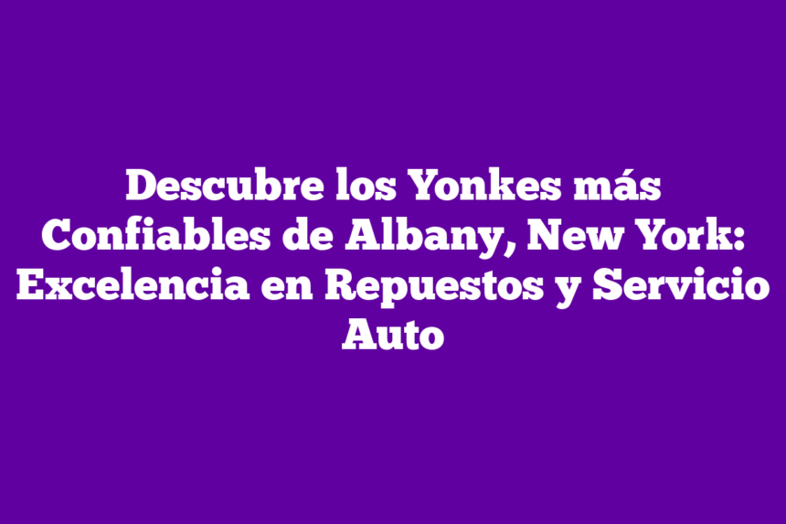 Descubre los Yonkes más Confiables de Albany, New York: Excelencia en Repuestos y Servicio Auto
