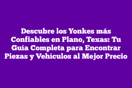 Descubre los Yonkes más Confiables en Plano, Texas: Tu Guía Completa para Encontrar Piezas y Vehículos al Mejor Precio