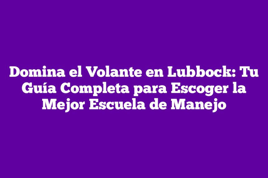 Domina el Volante en Lubbock: Tu Guía Completa para Escoger la Mejor Escuela de Manejo