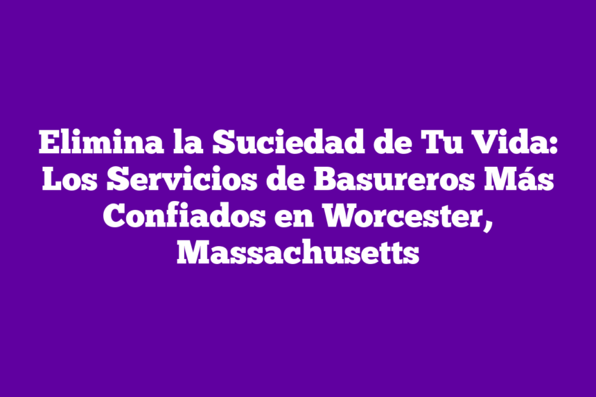 Elimina la Suciedad de Tu Vida: Los Servicios de Basureros Más Confiados en Worcester, Massachusetts
