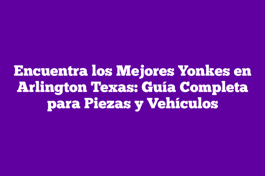 Encuentra los Mejores Yonkes en Arlington Texas: Guía Completa para Piezas y Vehículos