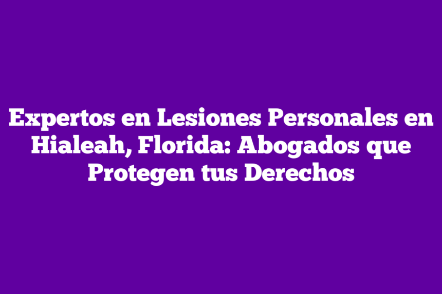 Expertos en Lesiones Personales en Hialeah, Florida: Abogados que Protegen tus Derechos