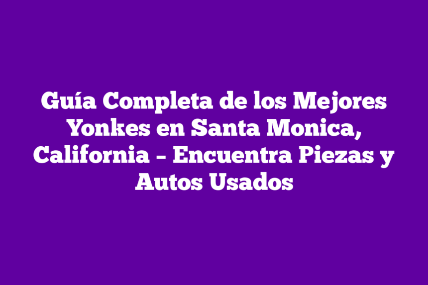 Guía Completa de los Mejores Yonkes en Santa Monica, California – Encuentra Piezas y Autos Usados