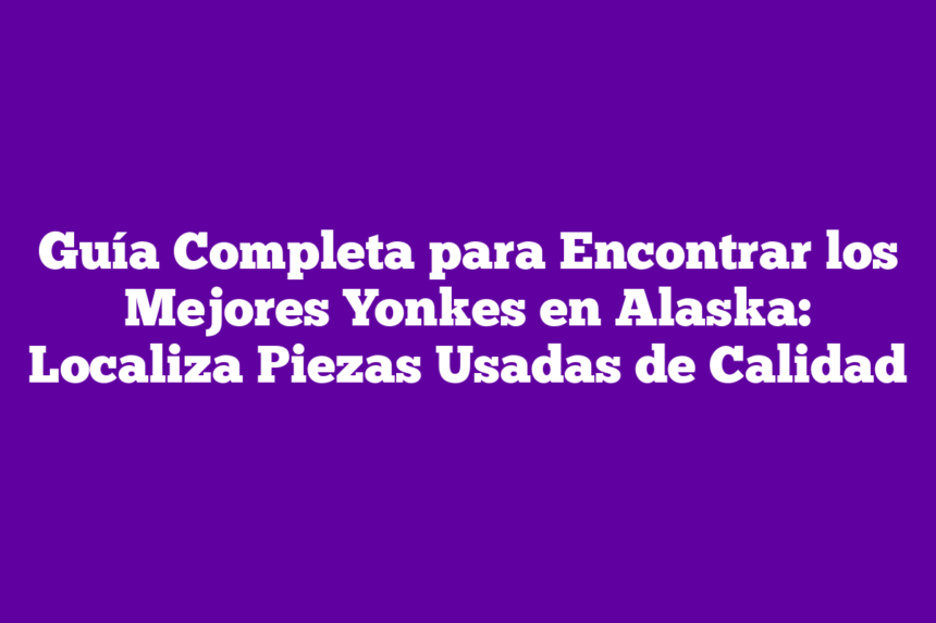 Guía Completa para Encontrar los Mejores Yonkes en Alaska: Localiza Piezas Usadas de Calidad