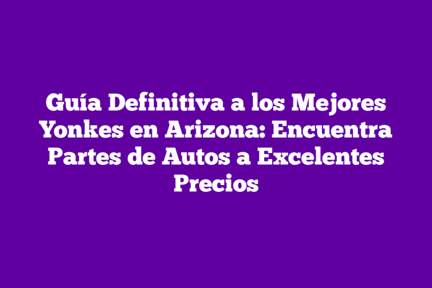 Guía Definitiva a los Mejores Yonkes en Arizona: Encuentra Partes de Autos a Excelentes Precios