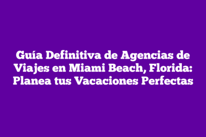 Guía Definitiva de Agencias de Viajes en Miami Beach, Florida: Planea tus Vacaciones Perfectas