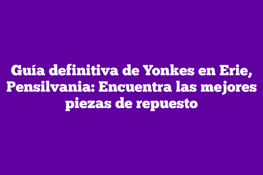 Guía definitiva de Yonkes en Erie, Pensilvania: Encuentra las mejores piezas de repuesto