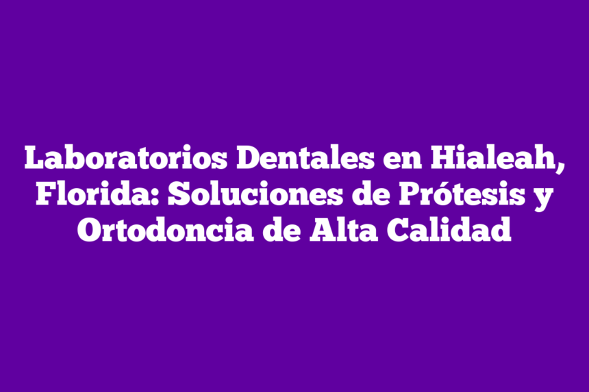 Laboratorios Dentales en Hialeah, Florida: Soluciones de Prótesis y Ortodoncia de Alta Calidad