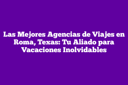 Las Mejores Agencias de Viajes en Roma, Texas: Tu Aliado para Vacaciones Inolvidables