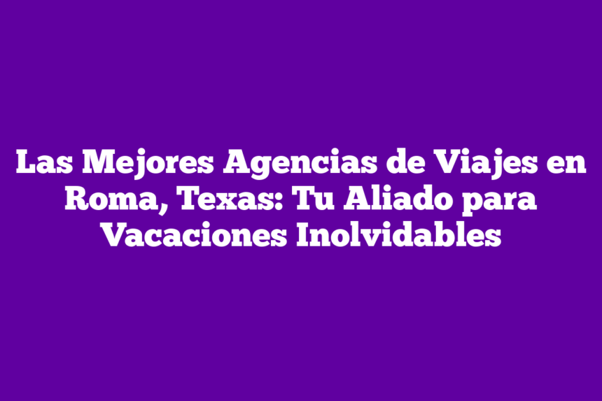 Las Mejores Agencias de Viajes en Roma, Texas: Tu Aliado para Vacaciones Inolvidables