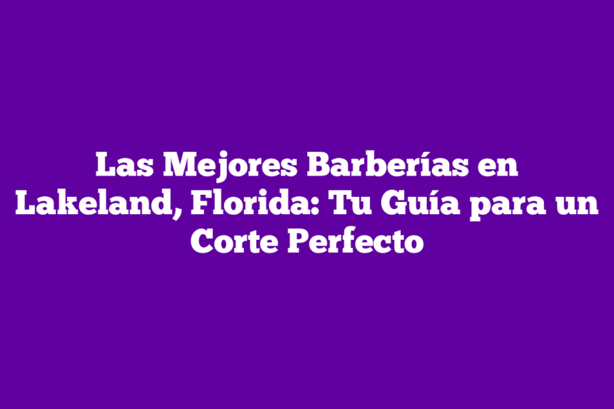 Las Mejores Barberías en Lakeland, Florida: Tu Guía para un Corte Perfecto