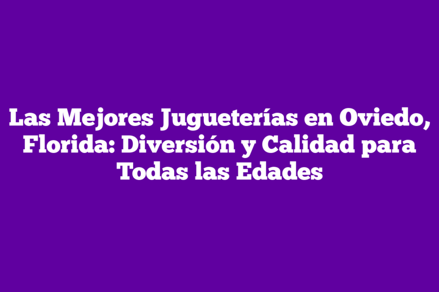 Las Mejores Jugueterías en Oviedo, Florida: Diversión y Calidad para Todas las Edades