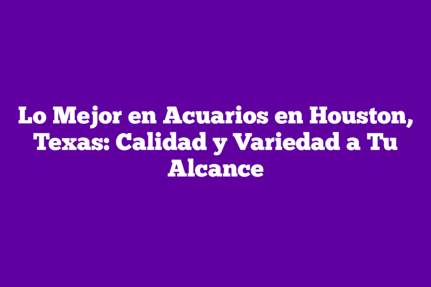 Lo Mejor en Acuarios en Houston, Texas: Calidad y Variedad a Tu Alcance