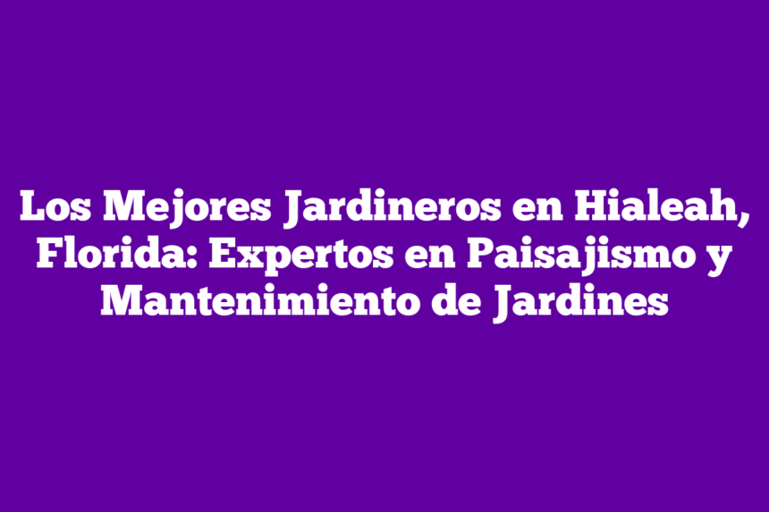 Los Mejores Jardineros en Hialeah, Florida: Expertos en Paisajismo y Mantenimiento de Jardines