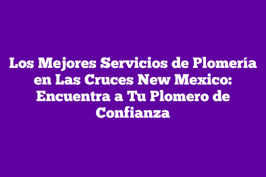 Los Mejores Servicios de Plomería en Las Cruces New Mexico: Encuentra a Tu Plomero de Confianza