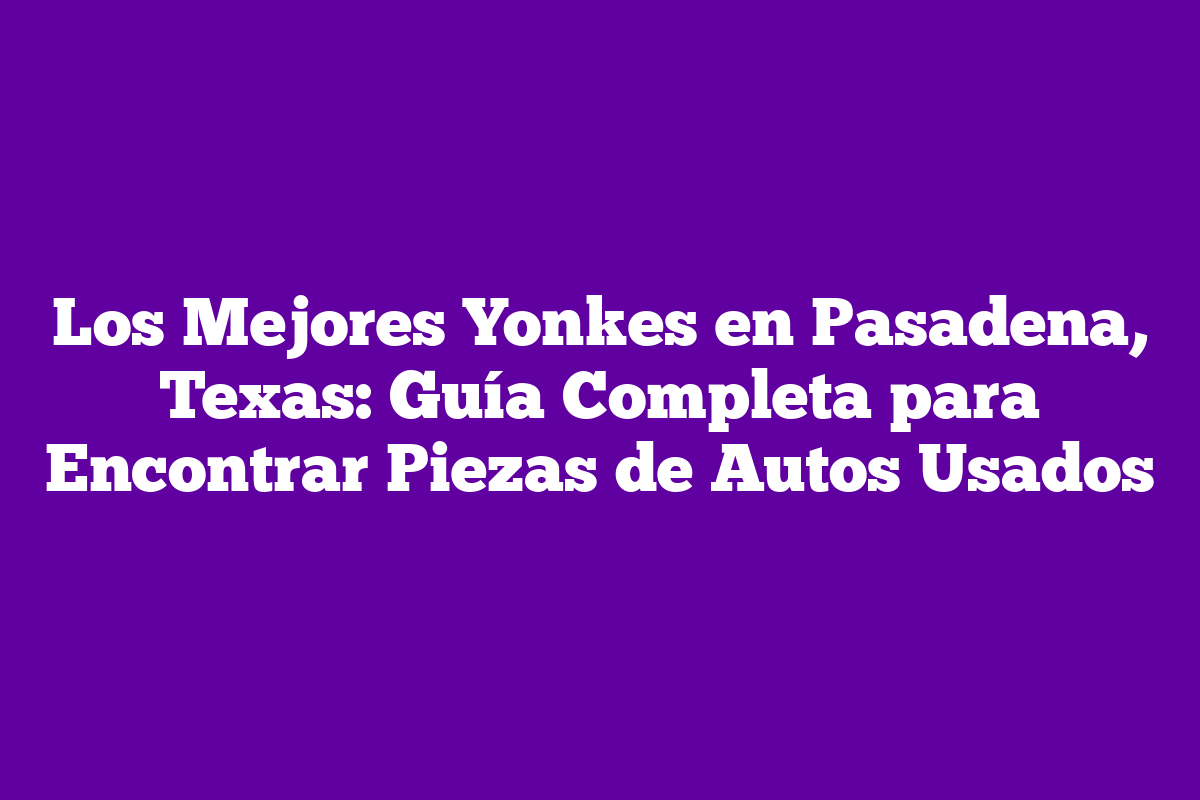 Los Mejores Yonkes en Pasadena, Texas Guía Completa para Encontrar Piezas de Autos Usados