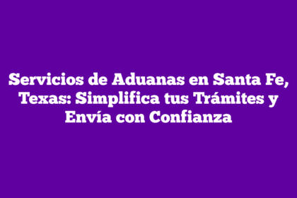 Servicios de Aduanas en Santa Fe, Texas: Simplifica tus Trámites y Envía con Confianza