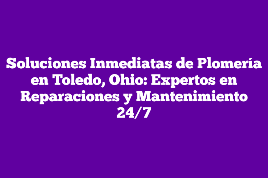 Soluciones Inmediatas de Plomería en Toledo, Ohio: Expertos en Reparaciones y Mantenimiento 24/7