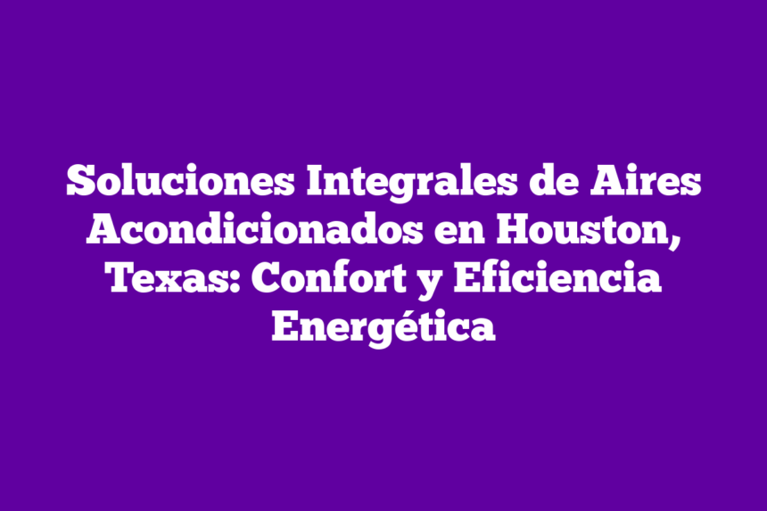 Soluciones Integrales de Aires Acondicionados en Houston, Texas: Confort y Eficiencia Energética