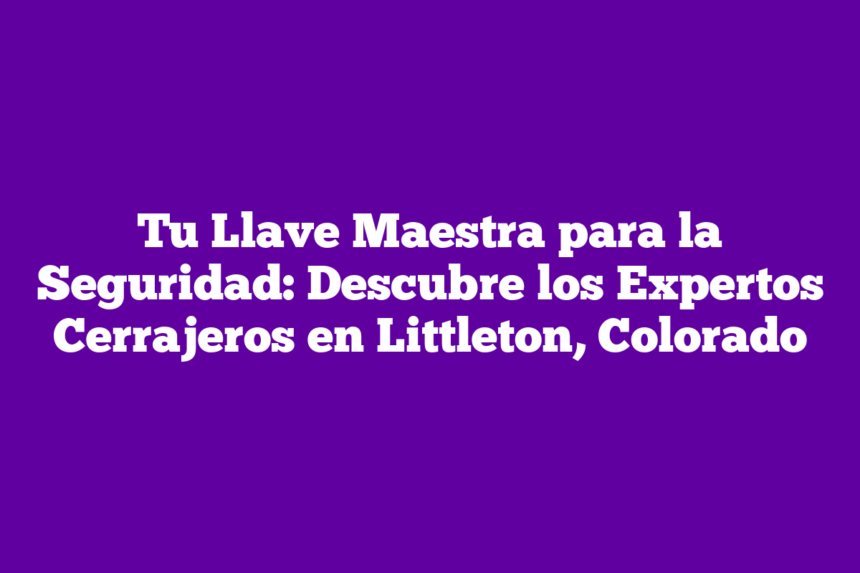 Tu Llave Maestra para la Seguridad: Descubre los Expertos Cerrajeros en Littleton, Colorado