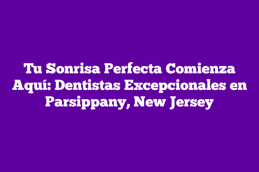 Tu Sonrisa Perfecta Comienza Aquí: Dentistas Excepcionales en Parsippany, New Jersey