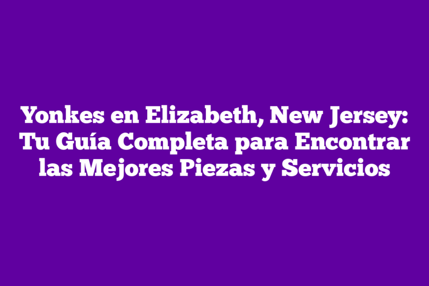 Yonkes en Elizabeth, New Jersey: Tu Guía Completa para Encontrar las Mejores Piezas y Servicios