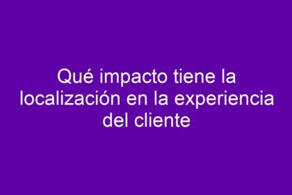 Qué impacto tiene la localización en la experiencia del cliente - 10