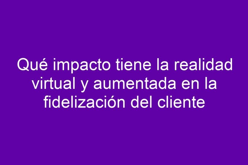 Imagen de Qué impacto tiene la realidad virtual y aumentada en la fidelización del cliente Qué impacto tiene la realidad virtual y aumentada en la fidelización del cliente - 7