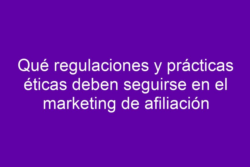 Qué regulaciones y prácticas éticas deben seguirse en el marketing de afiliación - 7