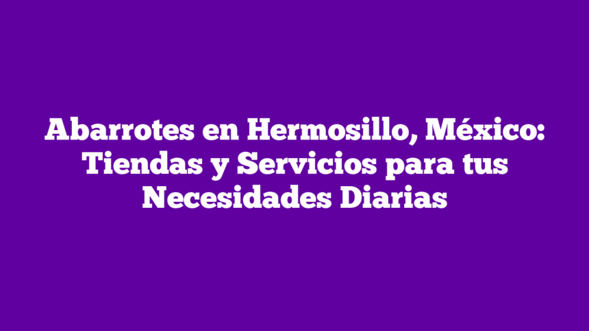 Abarrotes en Hermosillo, México: Tiendas y Servicios para tus Necesidades Diarias