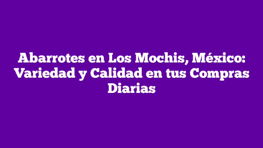 Abarrotes en Los Mochis, México: Variedad y Calidad en tus Compras Diarias