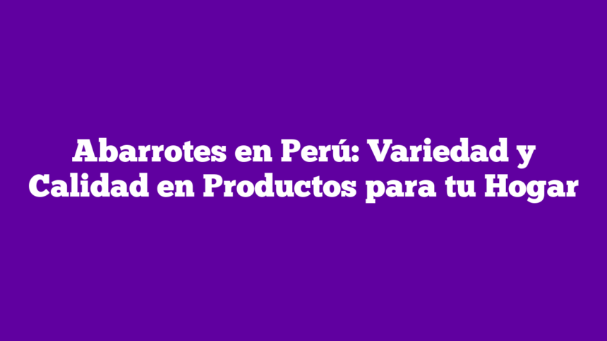 Abarrotes en Perú: Variedad y Calidad en Productos para tu Hogar