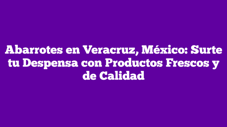 Abarrotes en Veracruz, México: Surte tu Despensa con Productos Frescos y de Calidad