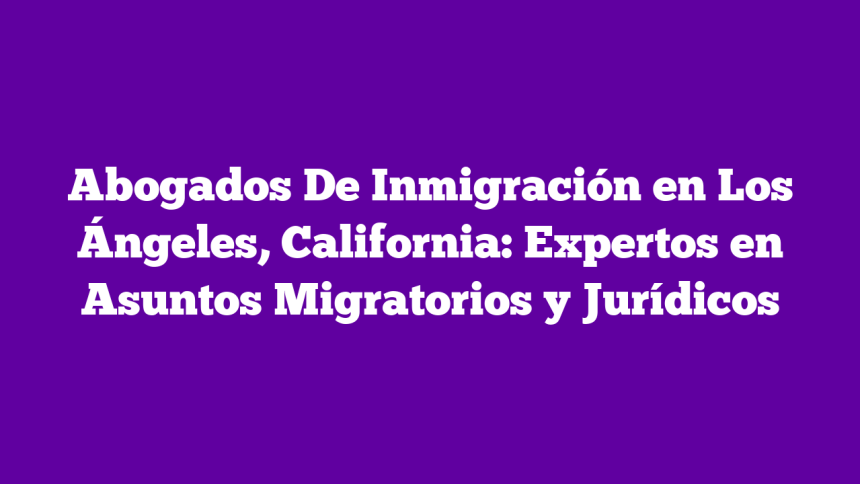 Abogados De Inmigración en Los Ángeles, California: Expertos en Asuntos Migratorios y Jurídicos