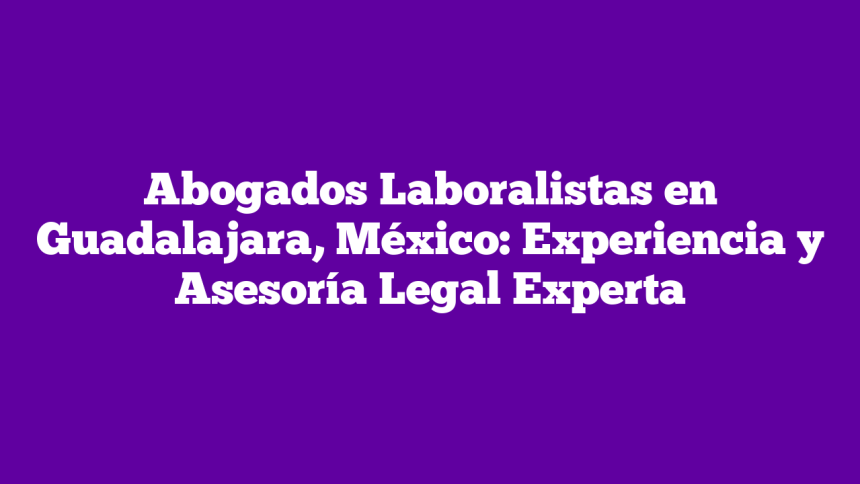 Abogados Laboralistas en Guadalajara, México: Experiencia y Asesoría Legal Experta