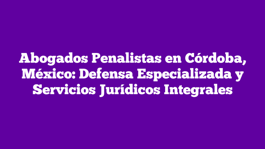 Abogados Penalistas en Córdoba, México: Defensa Especializada y Servicios Jurídicos Integrales