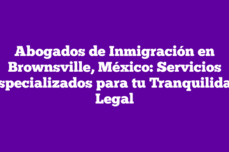 Abogados de Inmigración en Brownsville, México: Servicios Especializados para tu Tranquilidad Legal