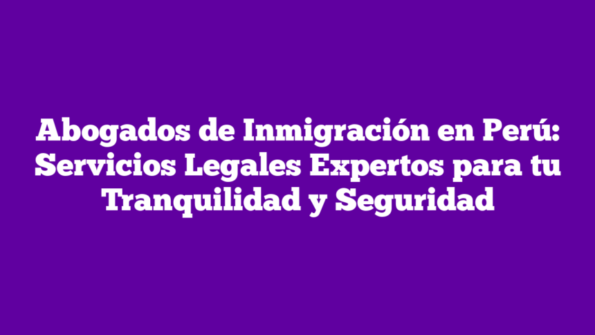 Abogados de Inmigración en Perú: Servicios Legales Expertos para tu Tranquilidad y Seguridad