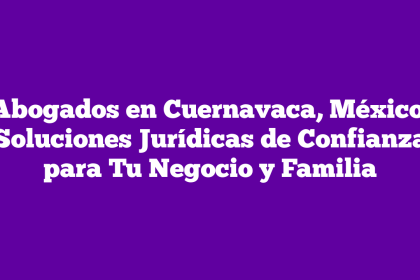 Abogados en Cuernavaca, México: Soluciones Jurídicas de Confianza para Tu Negocio y Familia