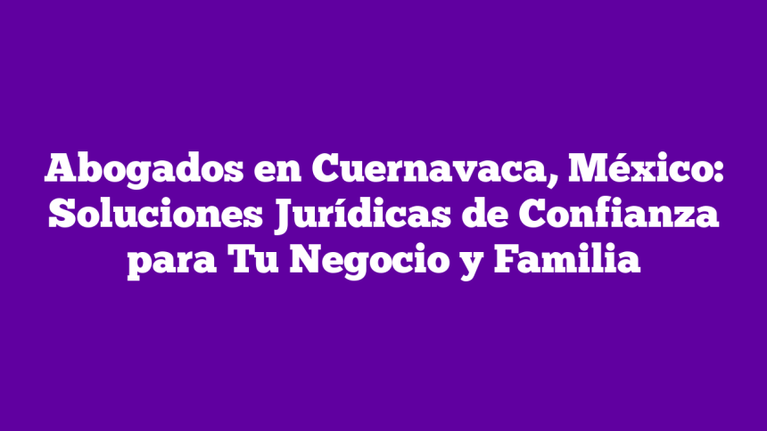 Abogados en Cuernavaca, México: Soluciones Jurídicas de Confianza para Tu Negocio y Familia