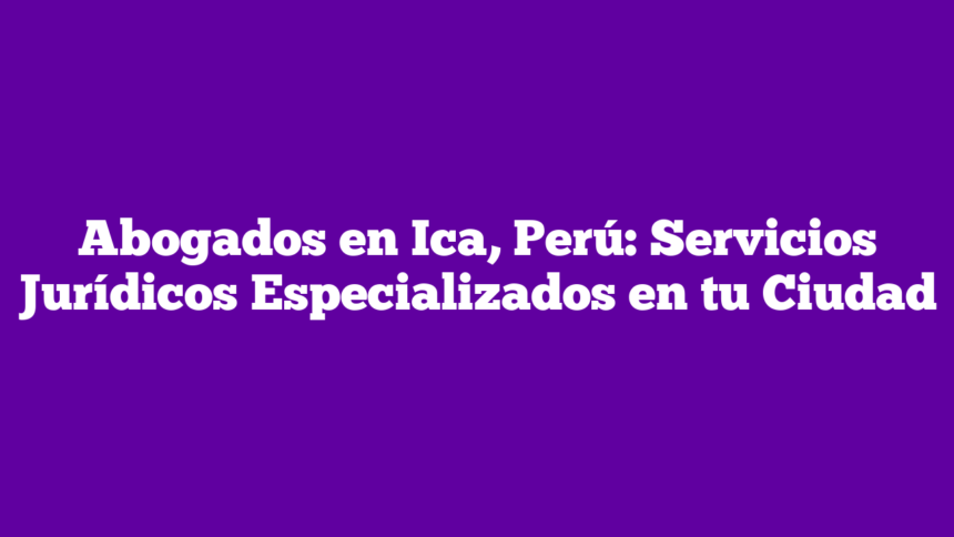 Abogados en Ica, Perú: Servicios Jurídicos Especializados en tu Ciudad