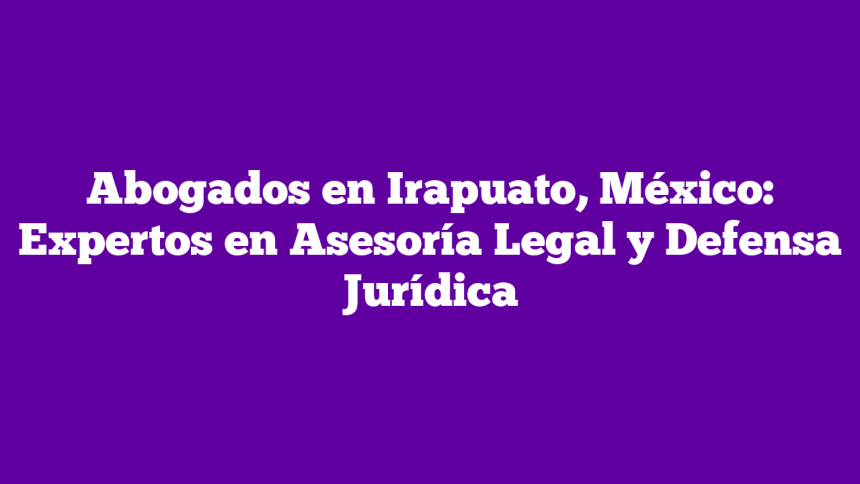 Abogados en Irapuato, México: Expertos en Asesoría Legal y Defensa Jurídica