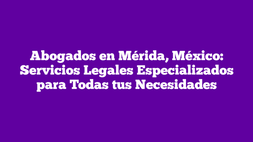 Abogados en Mérida, México: Servicios Legales Especializados para Todas tus Necesidades