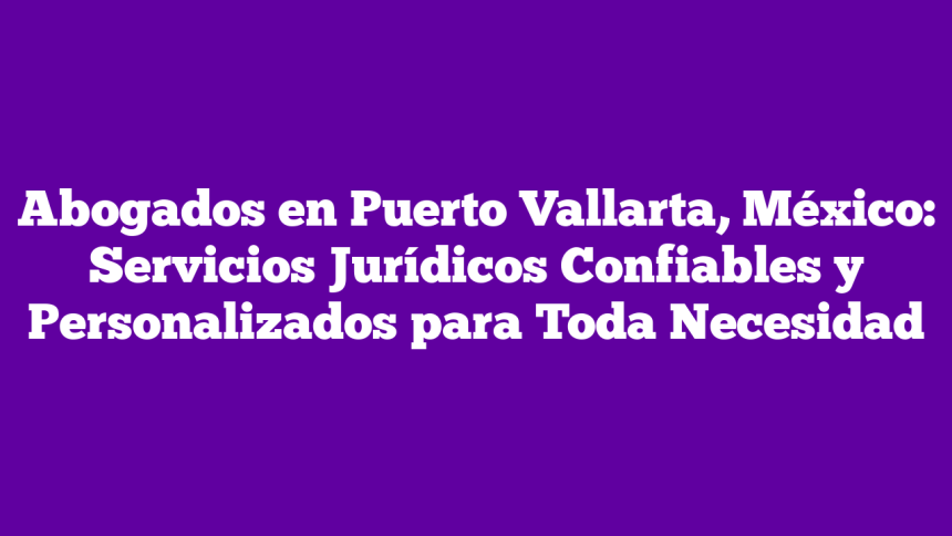 Abogados en Puerto Vallarta, México: Servicios Jurídicos Confiables y Personalizados para Toda Necesidad