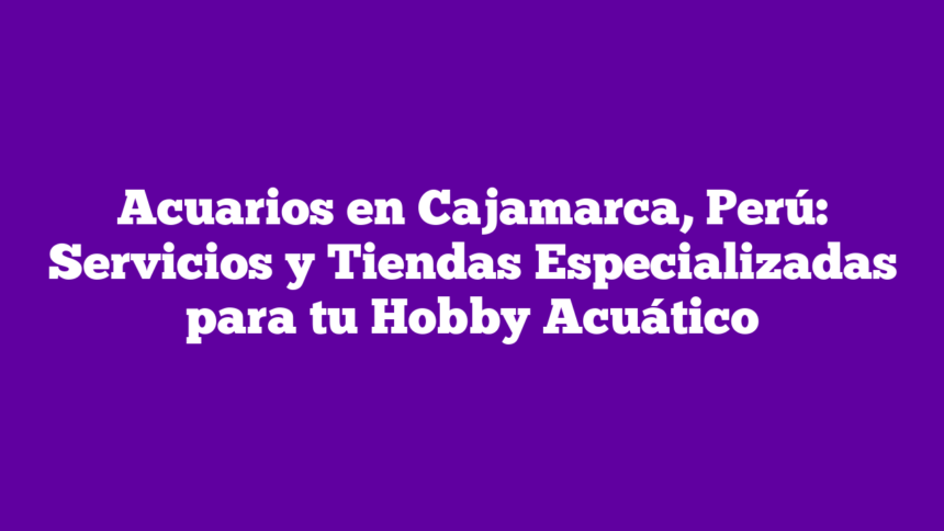 Acuarios en Cajamarca, Perú: Servicios y Tiendas Especializadas para tu Hobby Acuático