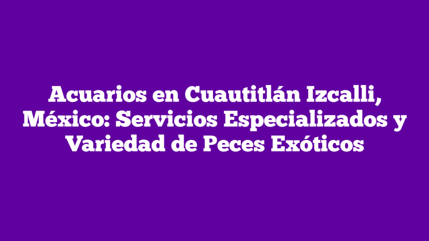 Acuarios en Cuautitlán Izcalli, México: Servicios Especializados y Variedad de Peces Exóticos