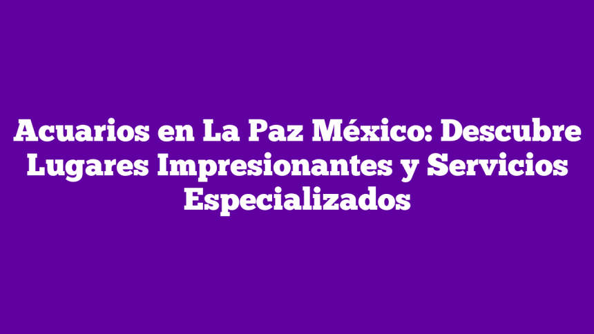 Acuarios en La Paz México: Descubre Lugares Impresionantes y Servicios Especializados