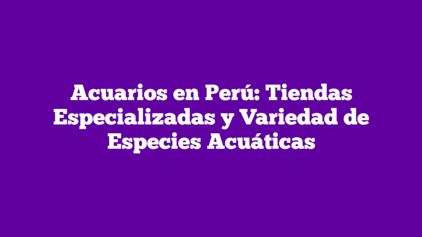 Acuarios en Perú: Tiendas Especializadas y Variedad de Especies Acuáticas