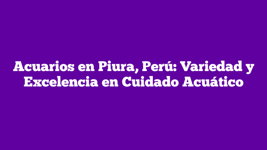 Acuarios en Piura, Perú: Variedad y Excelencia en Cuidado Acuático