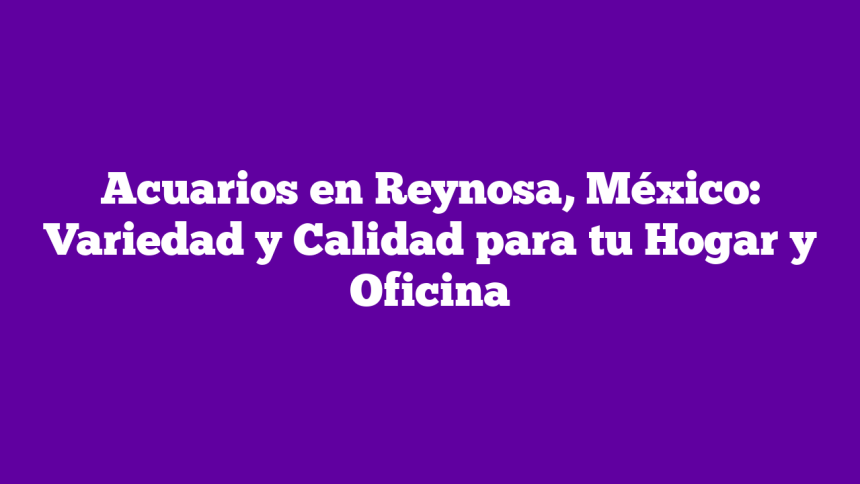 Acuarios en Reynosa, México: Variedad y Calidad para tu Hogar y Oficina